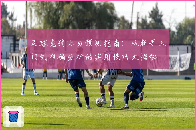 足球竞猜比分预测指南：从新手入门到准确分析的实用技巧大揭秘