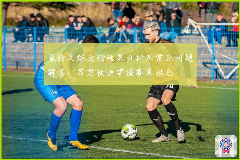 最新足球竞猜结果分析及常见问题解答，带您快速掌握赛果动态