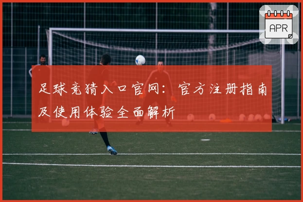 足球竞猜入口官网：官方注册指南及使用体验全面解析