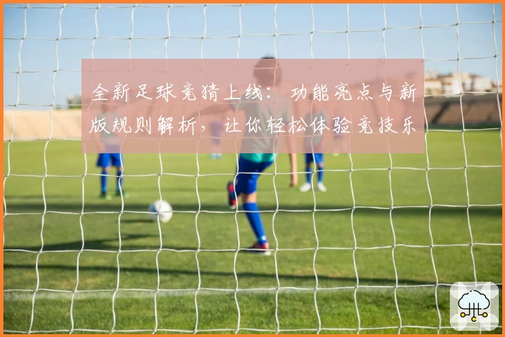全新足球竞猜上线：功能亮点与新版规则解析，让你轻松体验竞技乐趣