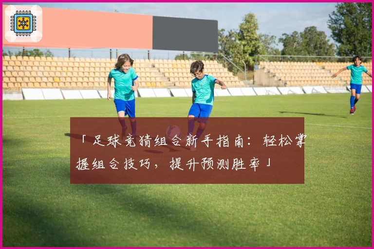 「足球竞猜组合新手指南：轻松掌握组合技巧，提升预测胜率」