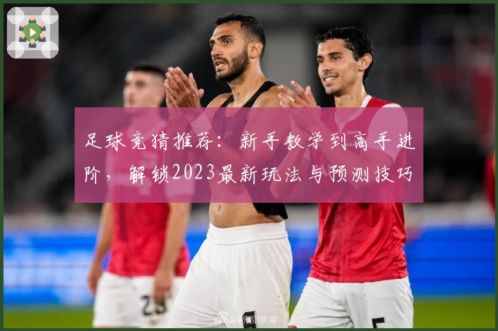 足球竞猜推荐：新手教学到高手进阶，解锁2023最新玩法与预测技巧